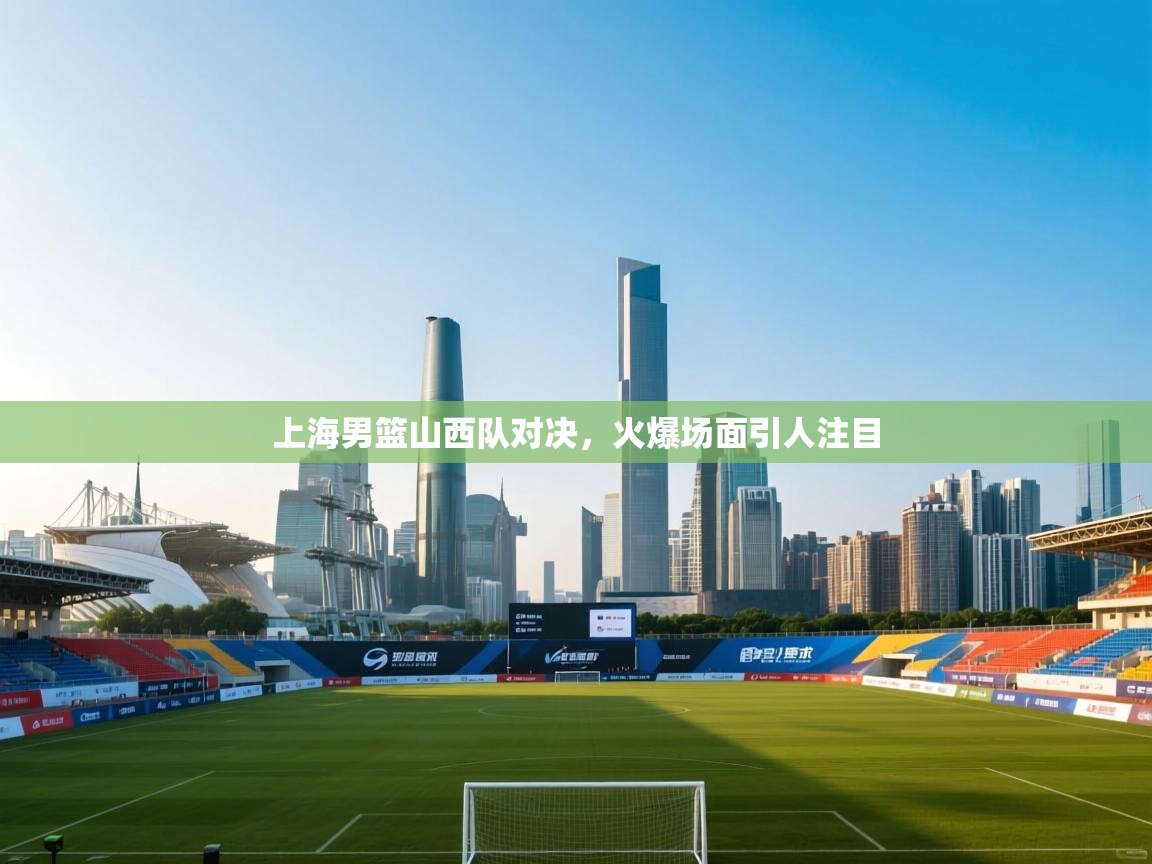 上海男篮山西队对决，火爆场面引人注目